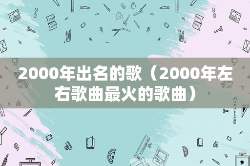 2000年出名的歌（2000年左右歌曲最火的歌曲）