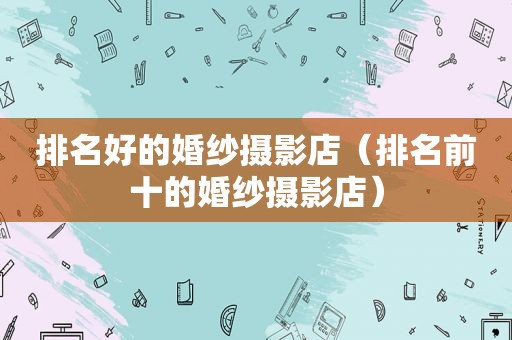 排名好的婚纱摄影店（排名前十的婚纱摄影店）