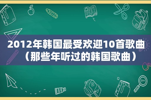 2012年韩国最受欢迎10首歌曲（那些年听过的韩国歌曲）