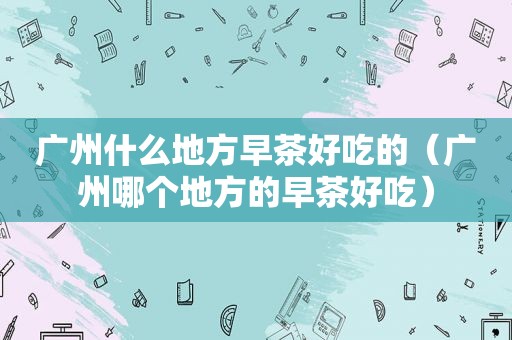 广州什么地方早茶好吃的（广州哪个地方的早茶好吃）
