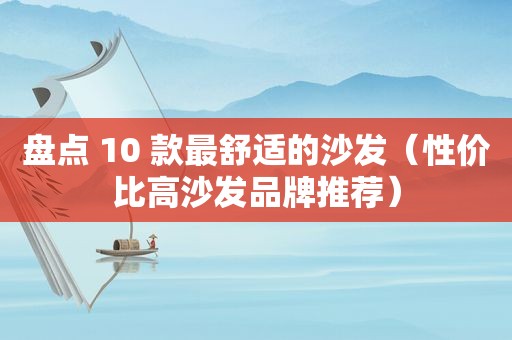 盘点 10 款最舒适的沙发（性价比高沙发品牌推荐）