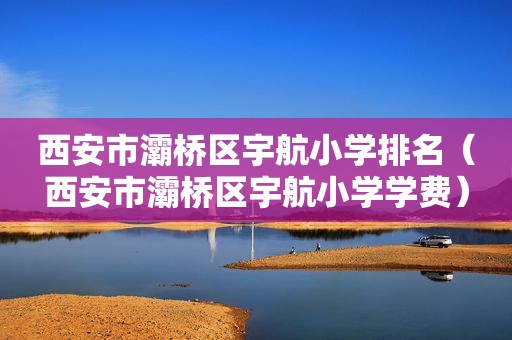西安市灞桥区宇航小学排名（西安市灞桥区宇航小学学费）