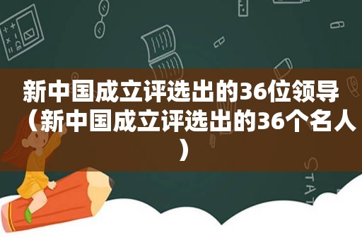 新中国成立评选出的36位领导（新中国成立评选出的36个名人）