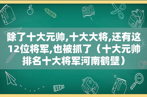 除了十大元帅,十大大将,还有这12位将军,也被抓了（十大元帅排名十大将军河南鹤壁）