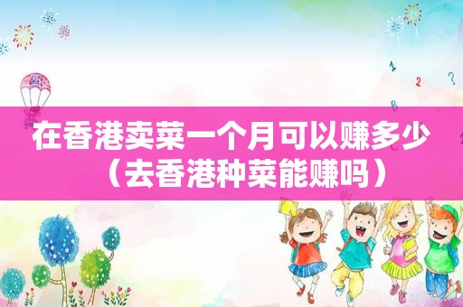 在香港卖菜一个月可以赚多少（去香港种菜能赚吗）