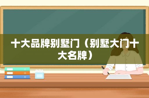 十大品牌别墅门（别墅大门十大名牌）