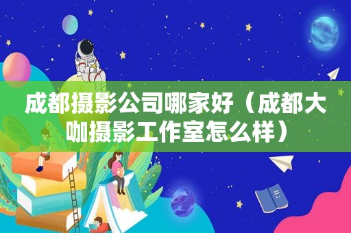 成都摄影公司哪家好（成都大咖摄影工作室怎么样）