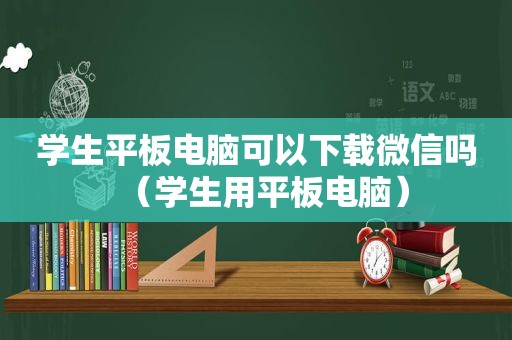 学生平板电脑可以下载微信吗（学生用平板电脑）