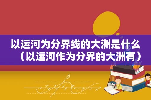 以运河为分界线的大洲是什么（以运河作为分界的大洲有）