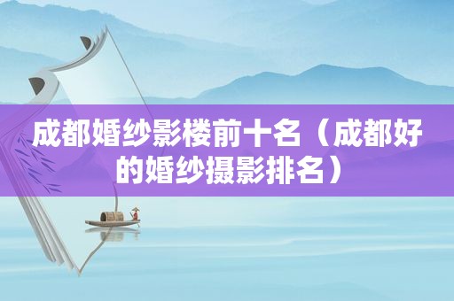 成都婚纱影楼前十名（成都好的婚纱摄影排名）