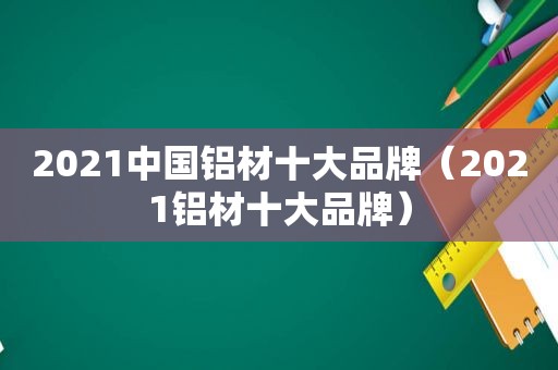 2021中国铝材十大品牌（2021铝材十大品牌）