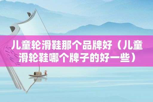 儿童轮滑鞋那个品牌好（儿童滑轮鞋哪个牌子的好一些）