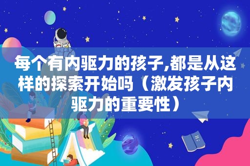 每个有内驱力的孩子,都是从这样的探索开始吗（激发孩子内驱力的重要性）