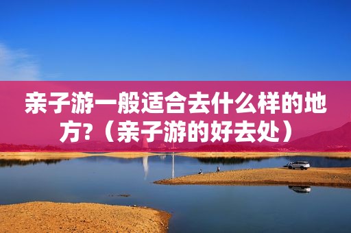 亲子游一般适合去什么样的地方?（亲子游的好去处）