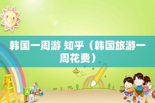韩国一周游 知乎（韩国旅游一周花费）