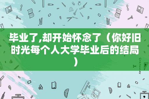 毕业了,却开始怀念了（你好旧时光每个人大学毕业后的结局）