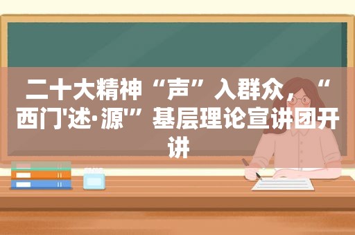 二十大精神“声”入群众，“西门'述·源'”基层理论宣讲团开讲