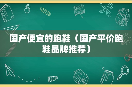 国产便宜的跑鞋（国产平价跑鞋品牌推荐）
