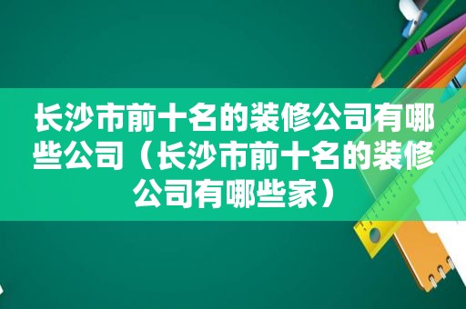 长沙市前十名的装修公司有哪些公司（长沙市前十名的装修公司有哪些家）