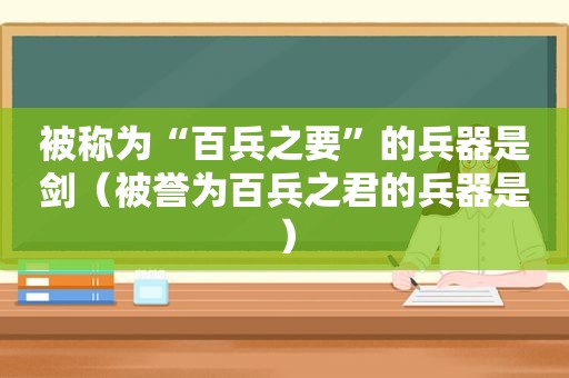 被称为“百兵之要”的兵器是剑（被誉为百兵之君的兵器是）