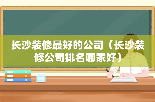 长沙装修最好的公司（长沙装修公司排名哪家好）
