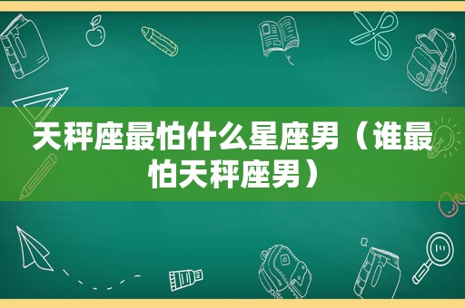 天秤座最怕什么星座男（谁最怕天秤座男）