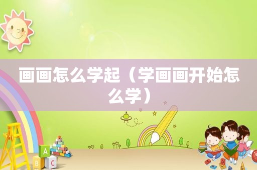 画画怎么学起（学画画开始怎么学）