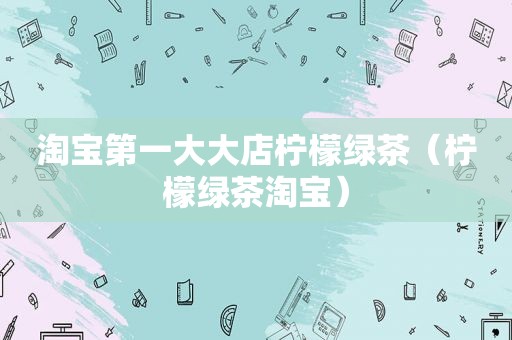 淘宝第一大大店柠檬绿茶（柠檬绿茶淘宝）