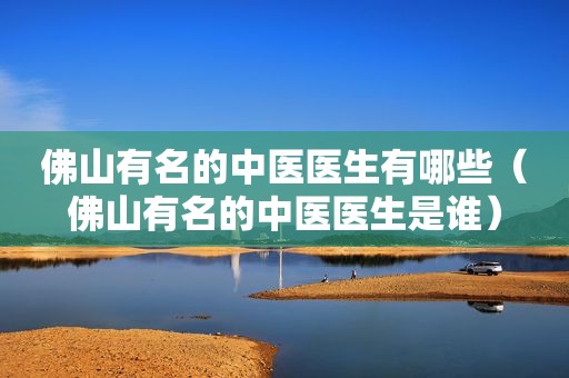 佛山有名的中医医生有哪些（佛山有名的中医医生是谁）
