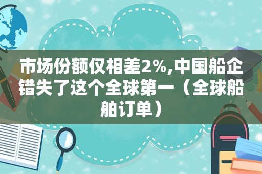市场份额仅相差2%,中国船企错失了这个全球第一（全球船舶订单）