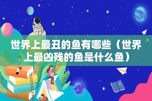 世界上最丑的鱼有哪些（世界上最凶残的鱼是什么鱼）