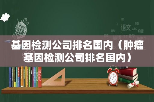 基因检测公司排名国内（肿瘤基因检测公司排名国内）