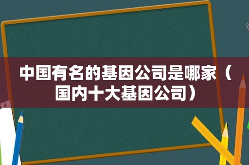 中国有名的基因公司是哪家（国内十大基因公司）