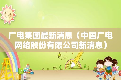 广电集团最新消息（中国广电网络股份有限公司新消息）