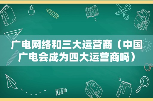 广电网络和三大运营商（中国广电会成为四大运营商吗）