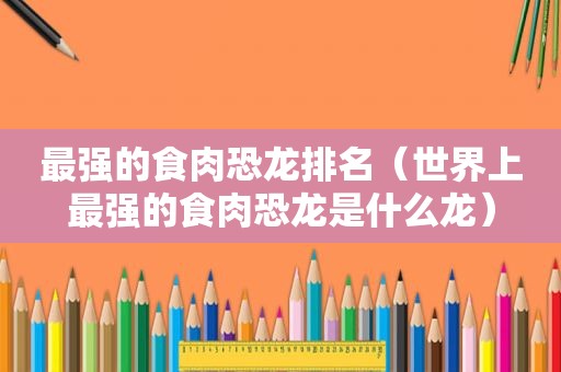 最强的食肉恐龙排名（世界上最强的食肉恐龙是什么龙）