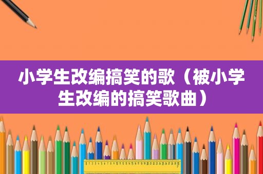 小学生改编搞笑的歌（被小学生改编的搞笑歌曲）
