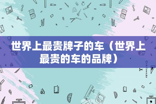 世界上最贵牌子的车（世界上最贵的车的品牌）