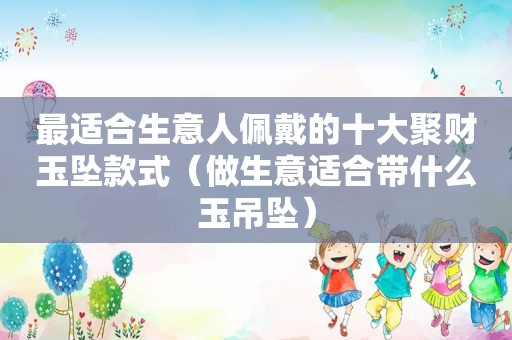 最适合生意人佩戴的十大聚财玉坠款式（做生意适合带什么玉吊坠）