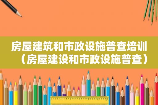 房屋建筑和市政设施普查培训（房屋建设和市政设施普查）