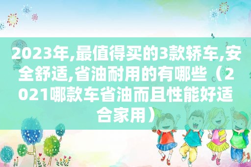 2023年,最值得买的3款轿车,安全舒适,省油耐用的有哪些（2021哪款车省油而且性能好适合家用）