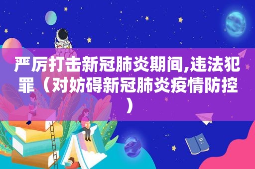 严厉打击新冠肺炎期间,违法犯罪（对妨碍新冠肺炎疫情防控）