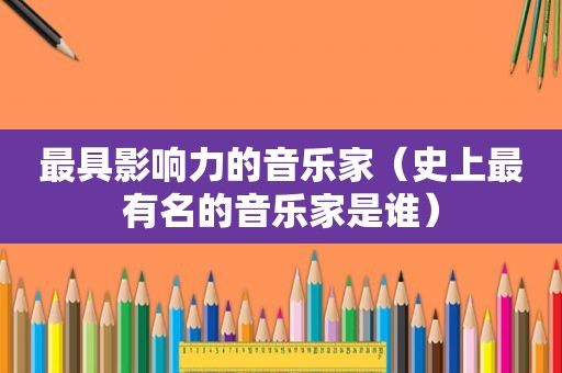 最具影响力的音乐家（史上最有名的音乐家是谁）