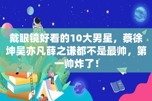 戴眼镜好看的10大男星，蔡徐坤吴亦凡薛之谦都不是最帅，第一帅炸了！