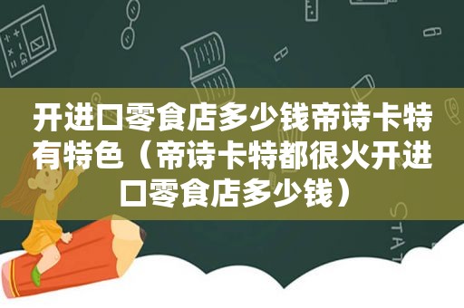 开进口零食店多少钱帝诗卡特有特色（帝诗卡特都很火开进口零食店多少钱）