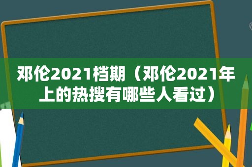邓伦2021档期（邓伦2021年上的热搜有哪些人看过）
