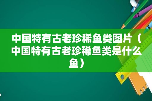 中国特有古老珍稀鱼类图片（中国特有古老珍稀鱼类是什么鱼）