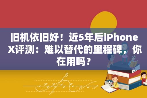 旧机依旧好！近5年后iPhone X评测：难以替代的里程碑，你在用吗？