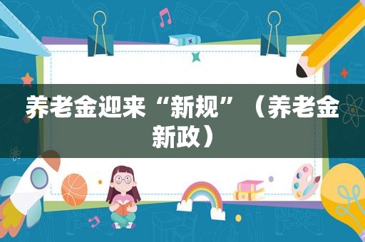 养老金迎来“新规”（养老金新政）