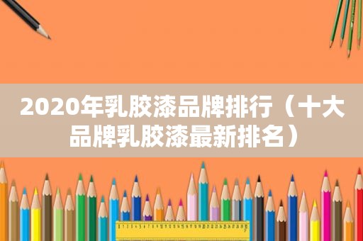 2020年乳胶漆品牌排行（十大品牌乳胶漆最新排名）